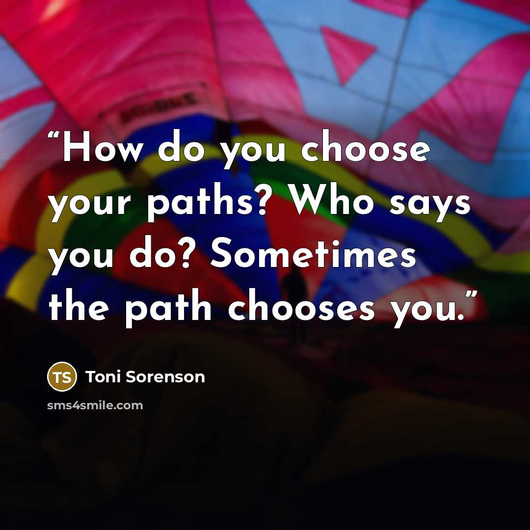 “How do you choose your paths? Who says you do? Sometimes the path chooses you.” quote by Toni Sorenson
