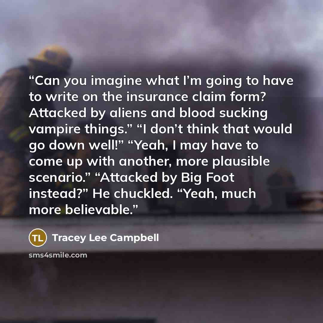 “Can you imagine what I’m going to have to write on the insurance claim form? Attacked by aliens and blood sucking vampire things.” “I don’t think that would go down well!” “Yeah, I may have to come up with another, more plausible scenario.” “Attacked by Big Foot instead?” He chuckled. “Yeah, much…” quote by Tracey Lee Campbell