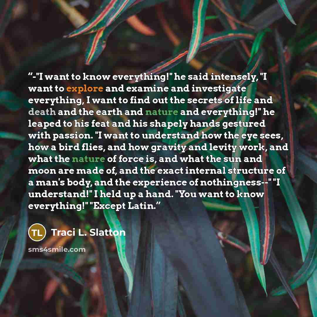 “-"I want to know everything!" he said intensely, "I want to explore and examine and investigate everything, I want to find out the secrets of life and death and the earth and nature and everything!" he leaped to his feat and his shapely hands gestured with passion. "I want to understand how the…” quote by Traci L. Slatton