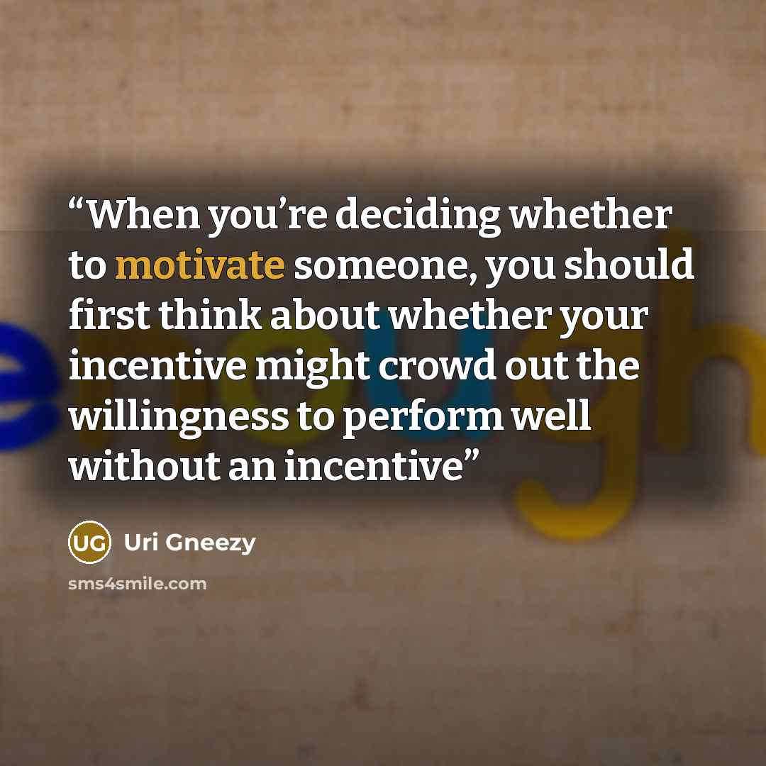 “When you’re deciding whether to motivate someone, you should first think about whether your incentive might crowd out the willingness to perform well without an incentive” quote by Uri Gneezy