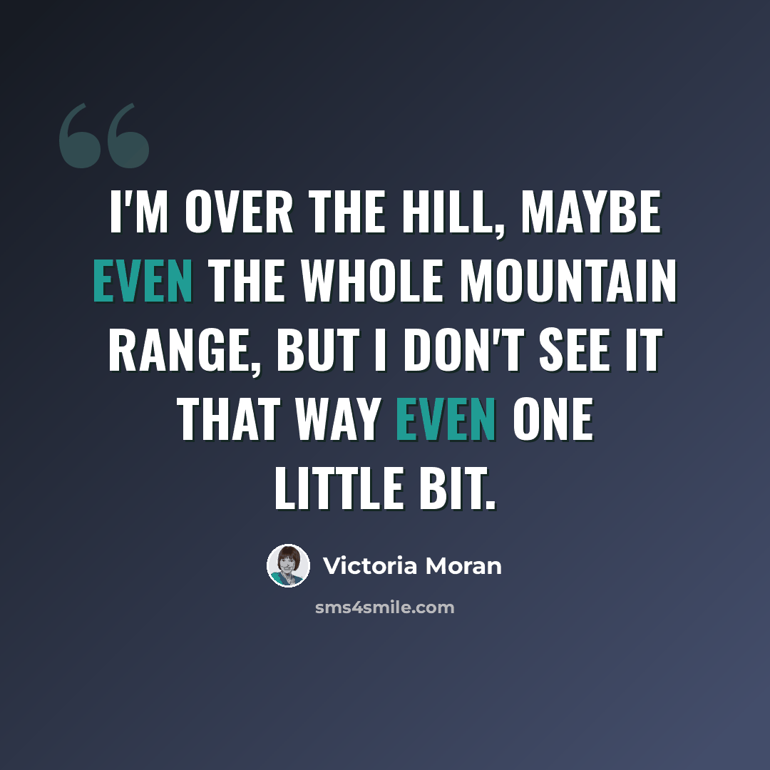 “I'm over the hill, maybe even the whole mountain range, but I don't see it that way even one little bit.” quote by Victoria Moran