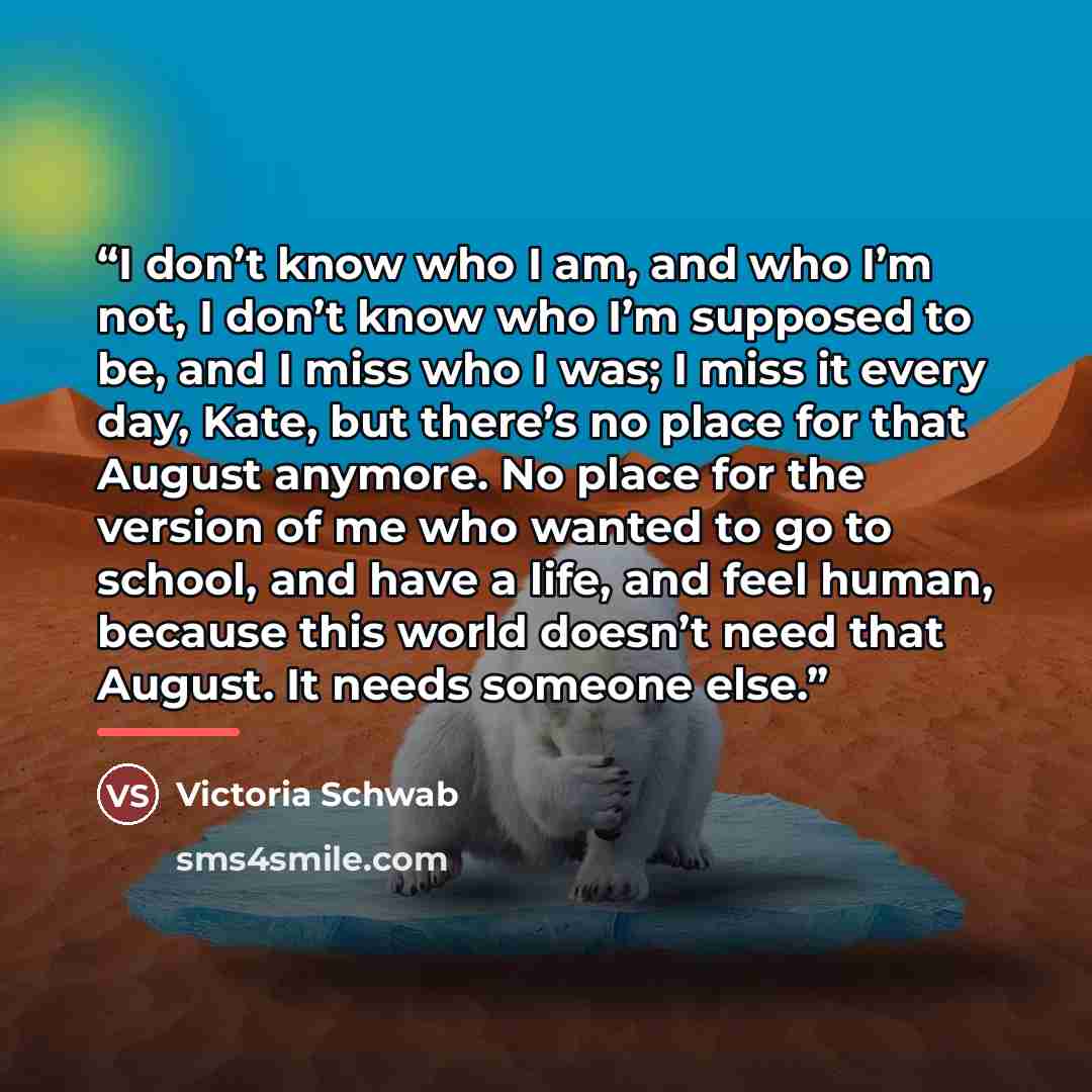“I don’t know who I am, and who I’m not, I don’t know who I’m supposed to be, and I miss who I was; I miss it every day, Kate, but there’s no place for that August anymore. No place for the version of me who wanted to go to school, and have a life, and feel human, because this world doesn’t need…” quote by Victoria Schwab