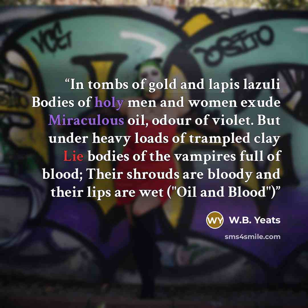 “In tombs of gold and lapis lazuli Bodies of holy men and women exude Miraculous oil, odour of violet. But under heavy loads of trampled clay Lie bodies of the vampires full of blood; Their shrouds are bloody and their lips are wet ("Oil and Blood")” quote by W.B. Yeats