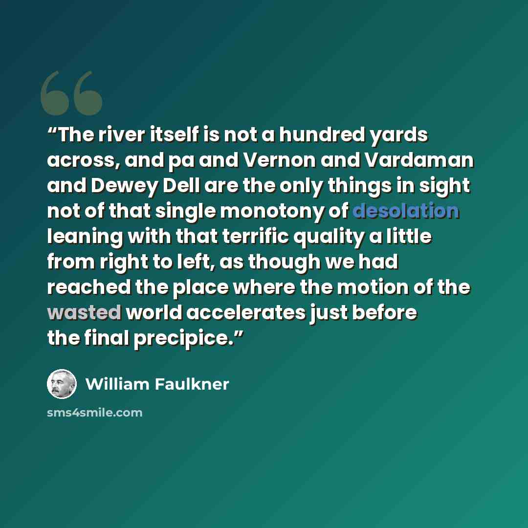 “The river itself is not a hundred yards across, and pa and Vernon and Vardaman and Dewey Dell are the only things in sight not of that single monotony of desolation leaning with that terrific quality a little from right to left, as though we had reached the place where the motion of the wasted…” quote by William Faulkner