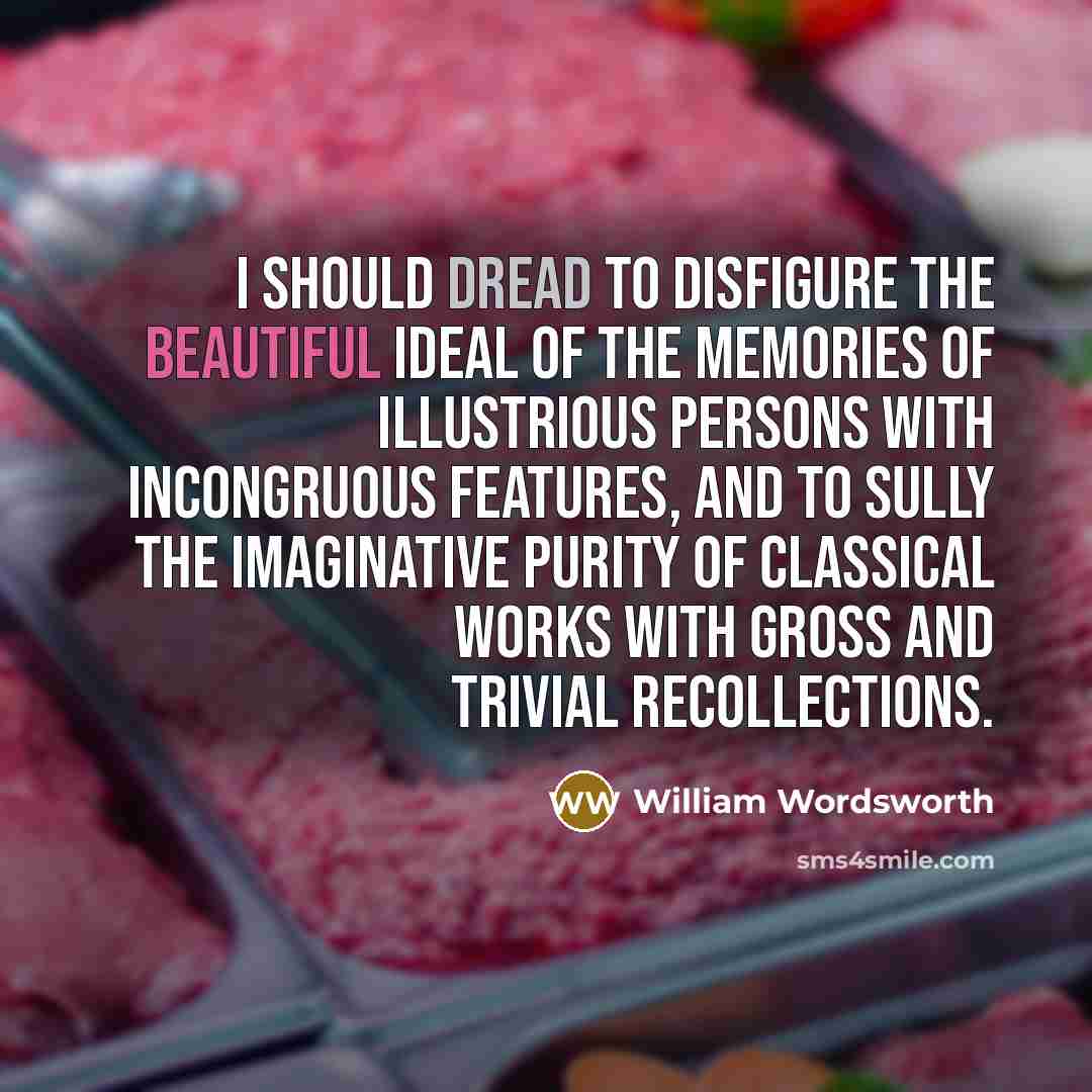 “I should dread to disfigure the beautiful ideal of the memories of illustrious persons with incongruous features, and to sully the imaginative purity of classical works with gross and trivial recollections.” quote by William Wordsworth