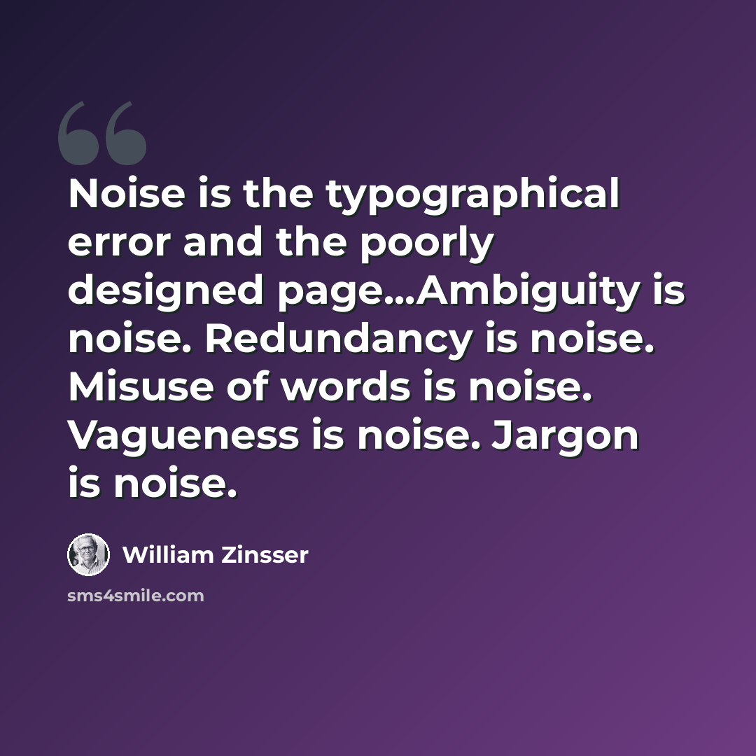 “Noise is the typographical error and the poorly designed page...Ambiguity is noise. Redundancy is noise. Misuse of words is noise. Vagueness is noise. Jargon is noise.” quote by William Zinsser