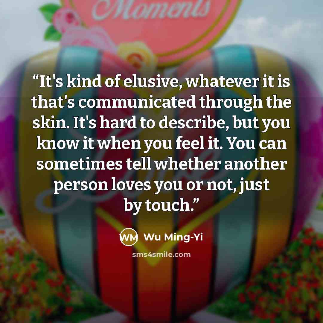 “It's kind of elusive, whatever it is that's communicated through the skin. It's hard to describe, but you know it when you feel it. You can sometimes tell whether another person loves you or not, just by touch.” quote by Wu Ming-Yi