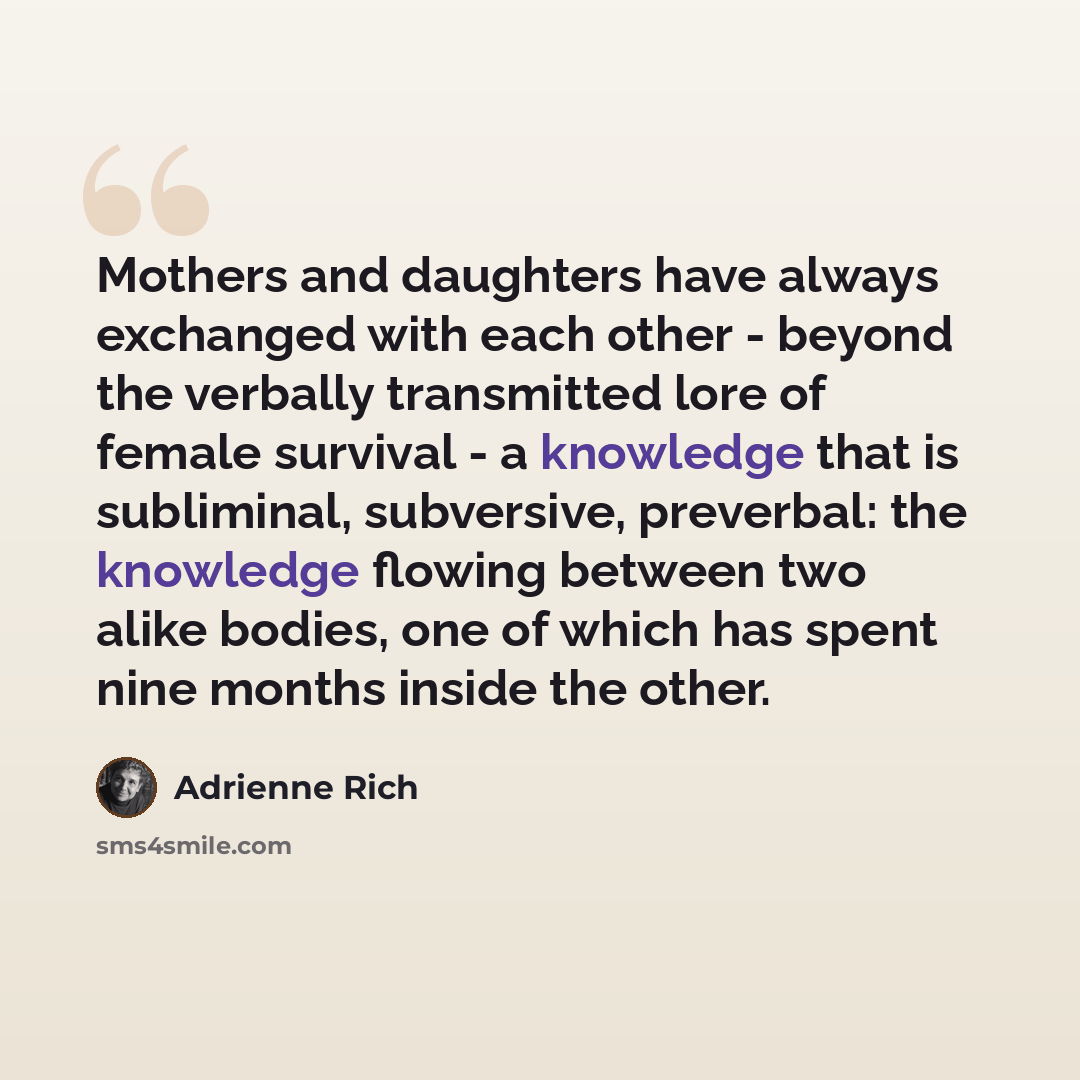 “Mothers and daughters have always exchanged with each other - beyond the verbally transmitted lore of female survival - a knowledge that is subliminal, subversive, preverbal: the knowledge flowing between two alike bodies, one of which has spent nine months inside the other.” quote by Adrienne Rich
