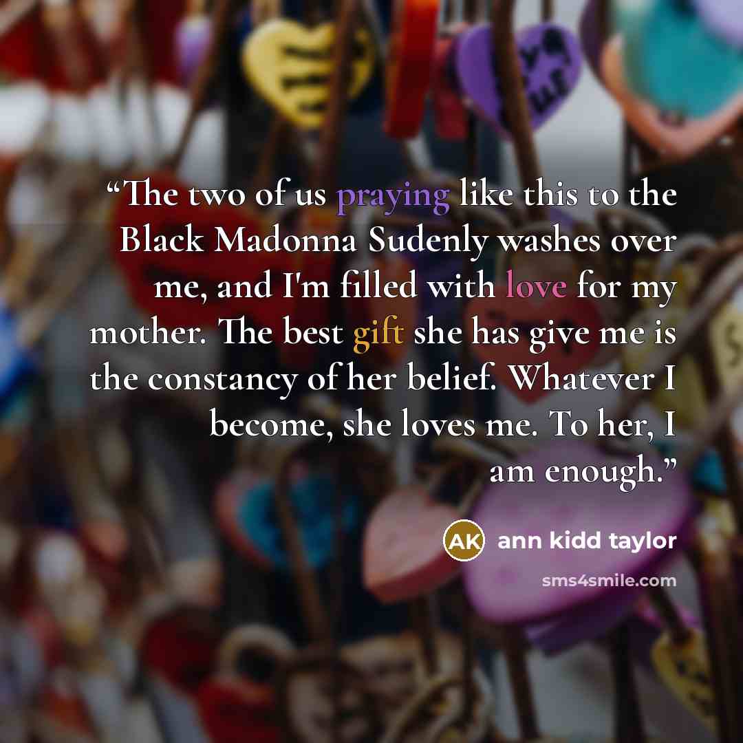 “The two of us praying like this to the Black Madonna Sudenly washes over me, and I'm filled with love for my mother. The best gift she has give me is the constancy of her belief. Whatever I become, she loves me. To her, I am enough.” quote by ann kidd taylor