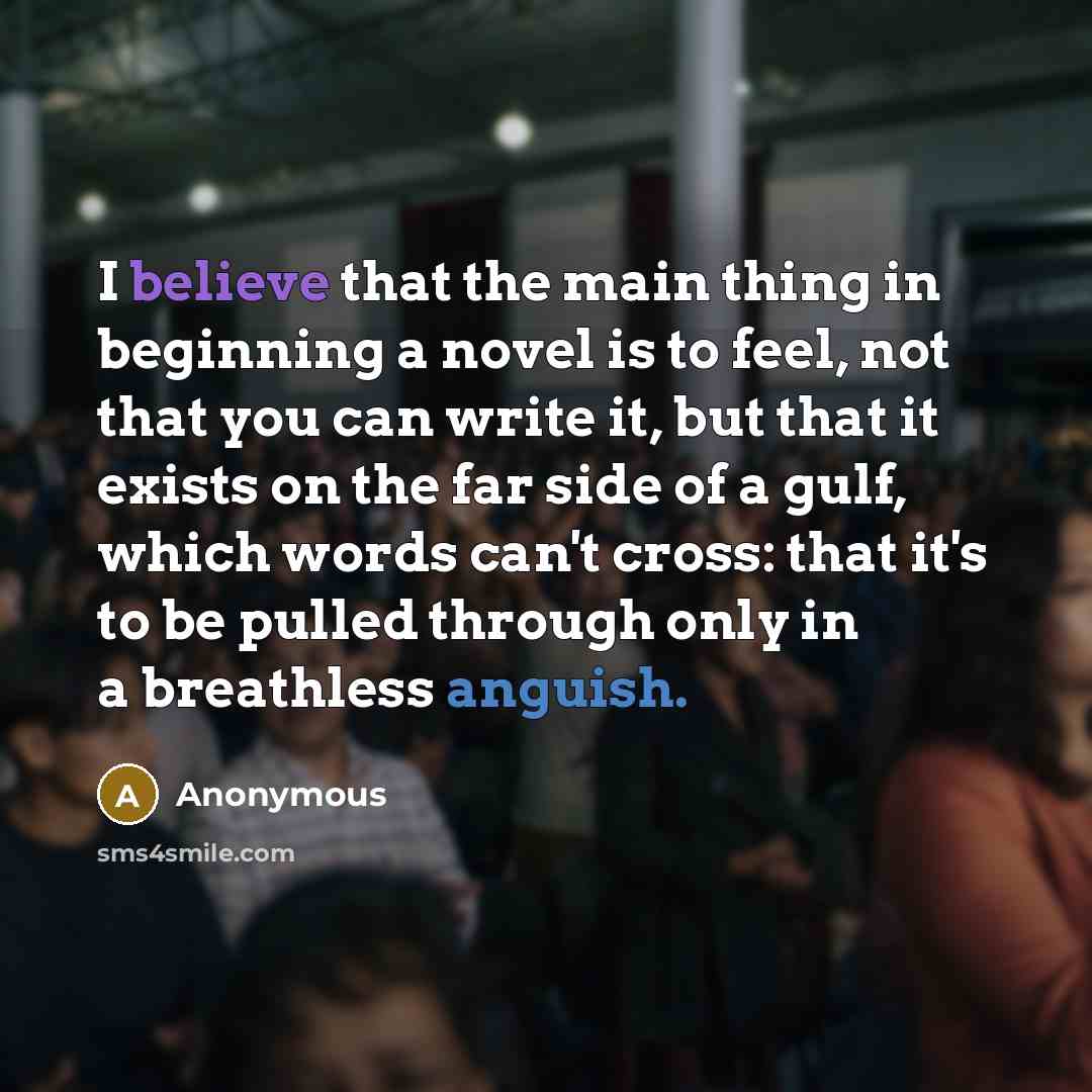 “I believe that the main thing in beginning a novel is to feel, not that you can write it, but that it exists on the far side of a gulf, which words can't cross: that it's to be pulled through only in a breathless anguish.” quote by Anonymous
