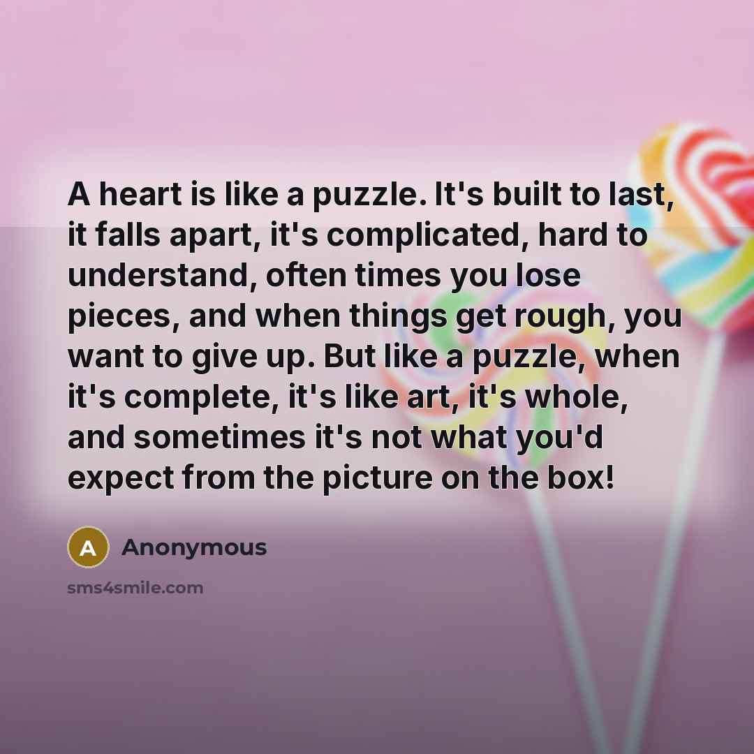 “A heart is like a puzzle. It's built to last, it falls apart, it's complicated, hard to understand, often times you lose pieces, and when things get rough, you want to give up. But like a puzzle, when it's complete, it's like art, it's whole, and sometimes it's not what you'd expect from the…” quote by Anonymous