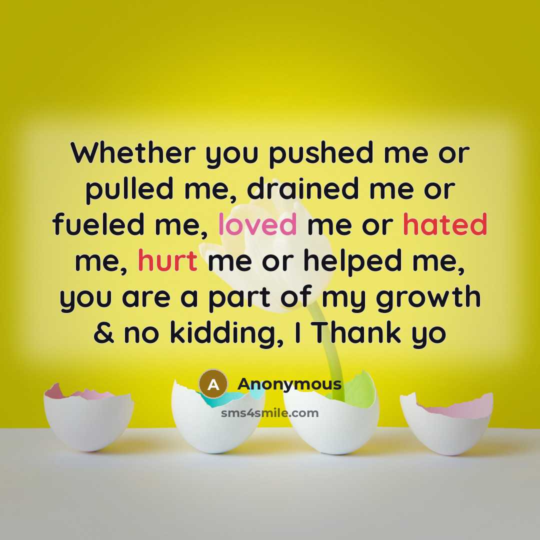 “Whether you pushed me or pulled me, drained me or fueled me, loved me or hated me, hurt me or helped me, you are a part of my growth & no kidding, I Thank yo” quote by Anonymous