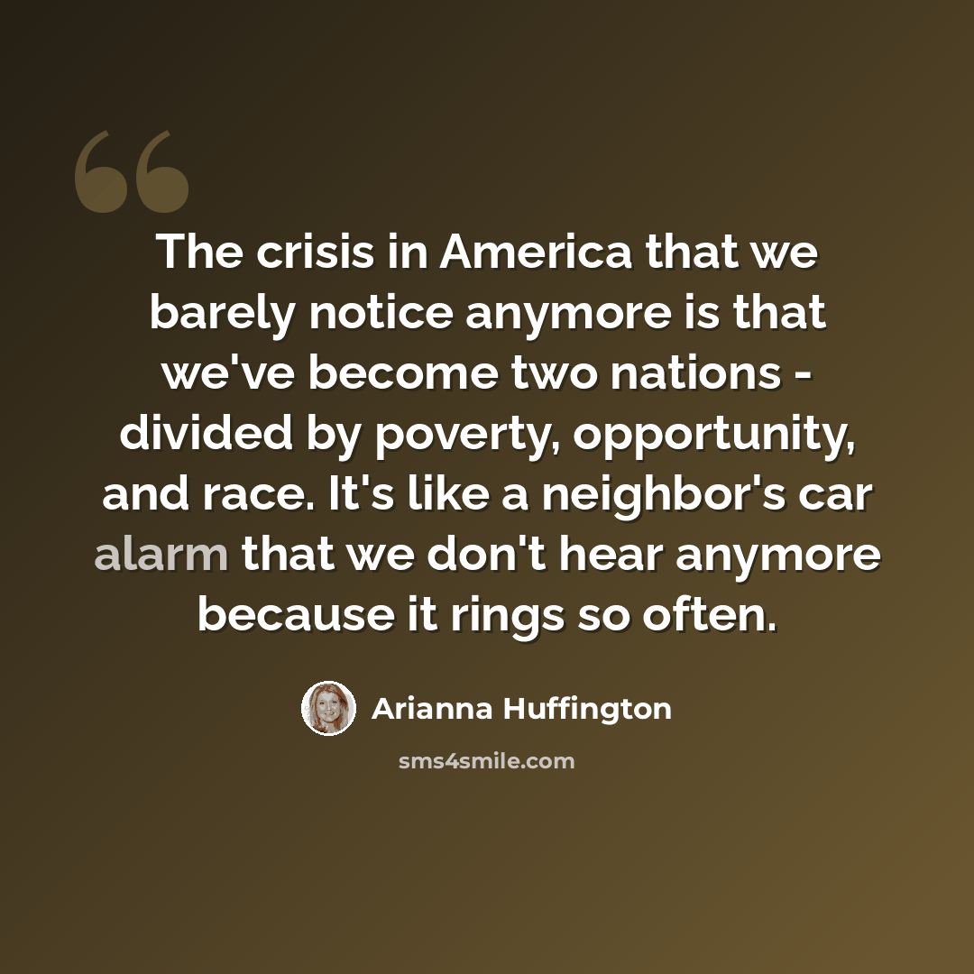 “The crisis in America that we barely notice anymore is that we've become two nations - divided by poverty, opportunity, and race. It's like a neighbor's car alarm that we don't hear anymore because it rings so often.” quote by Arianna Huffington
