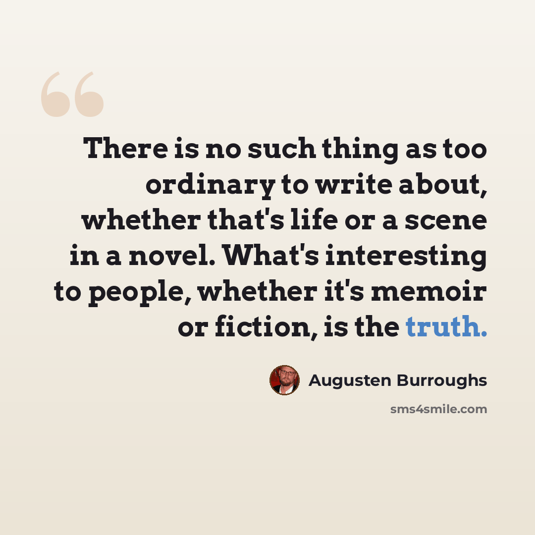 “There is no such thing as too ordinary to write about, whether that's life or a scene in a novel. What's interesting to people, whether it's memoir or fiction, is the truth.” quote by Augusten Burroughs