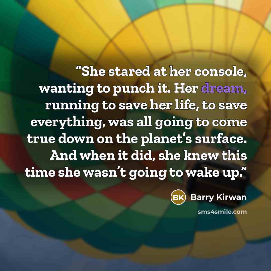 “She stared at her console, wanting to punch it. Her dream, running to save her life, to save everything, was all going to come true down on the planet’s surface. And when it did, she knew this time she wasn’t going to wake up.” quote by Barry Kirwan