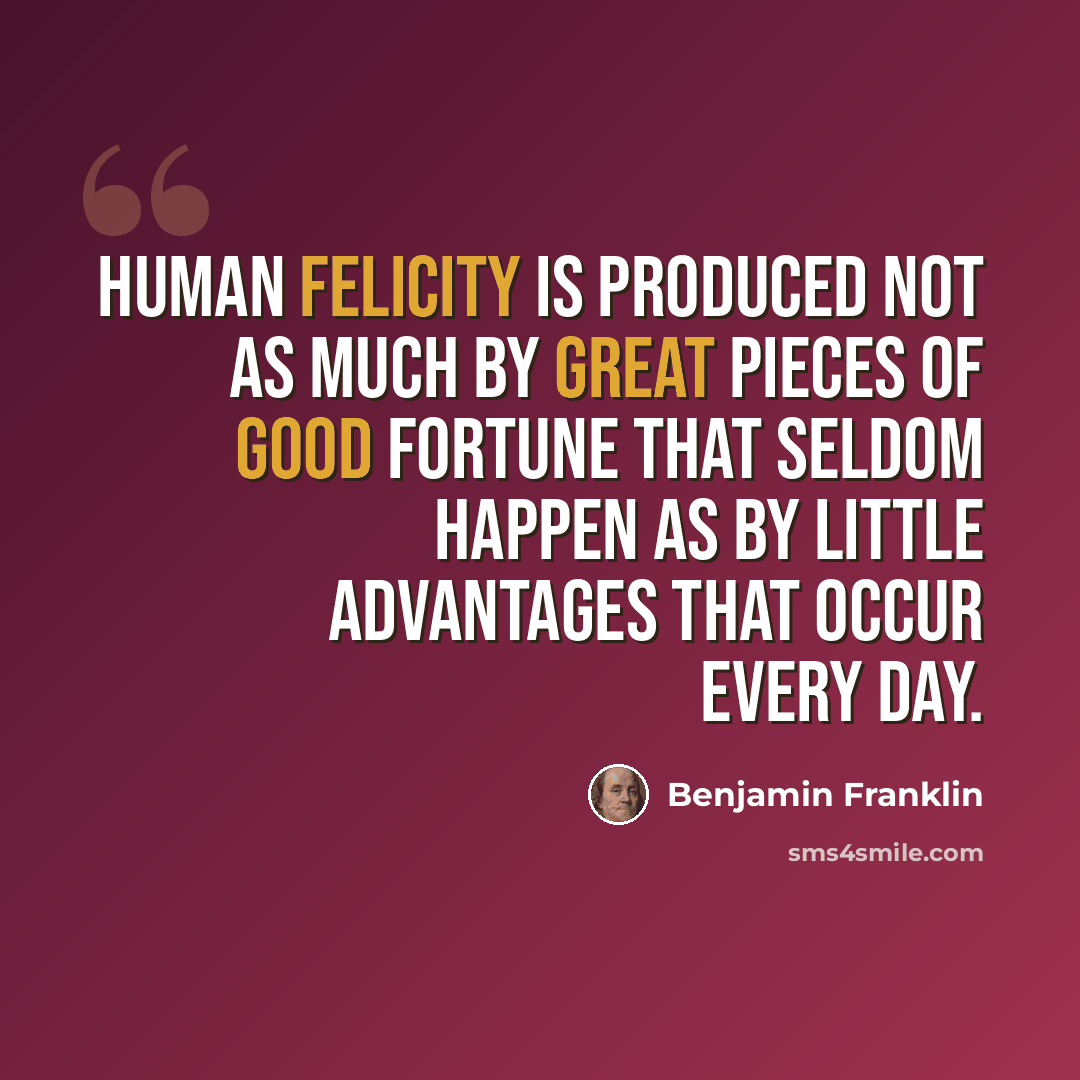 “Human felicity is produced not as much by great pieces of good fortune that seldom happen as by little advantages that occur every day.” quote by Benjamin Franklin