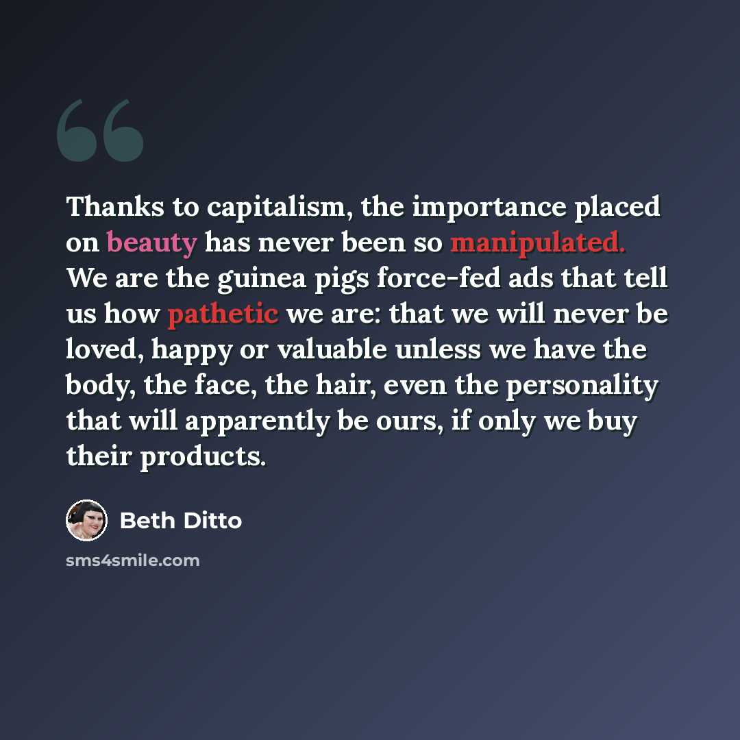 “Thanks to capitalism, the importance placed on beauty has never been so manipulated. We are the guinea pigs force-fed ads that tell us how pathetic we are: that we will never be loved, happy or valuable unless we have the body, the face, the hair, even the personality that will apparently be ours…” quote by Beth Ditto