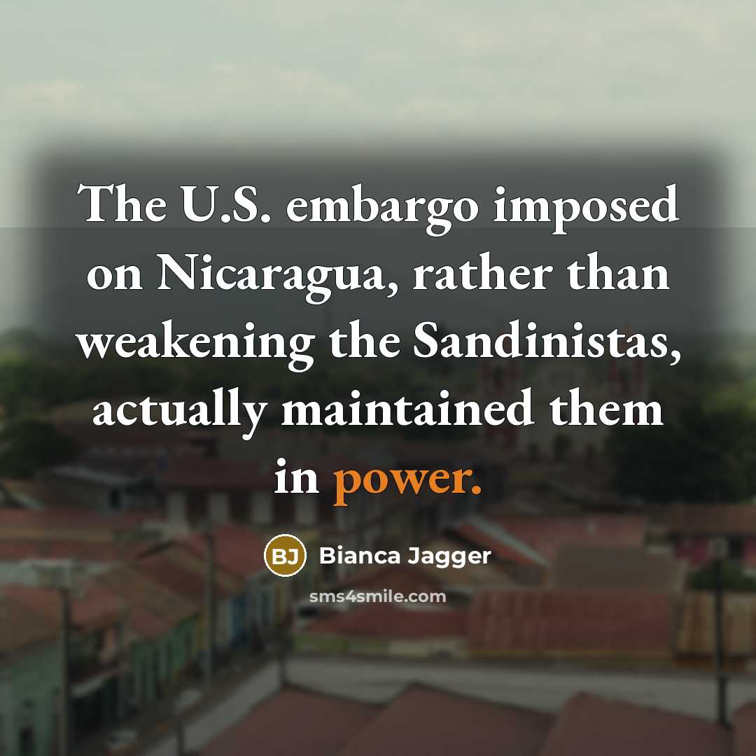 “The U.S. embargo imposed on Nicaragua, rather than weakening the Sandinistas, actually maintained them in power.” quote by Bianca Jagger