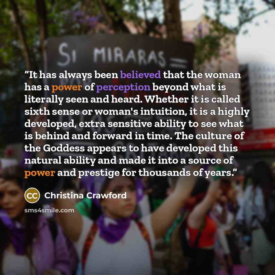 “It has always been believed that the woman has a power of perception beyond what is literally seen and heard. Whether it is called sixth sense or woman's intuition, it is a highly developed, extra sensitive ability to see what is behind and forward in time. The culture of the Goddess appears to…” quote by Christina Crawford