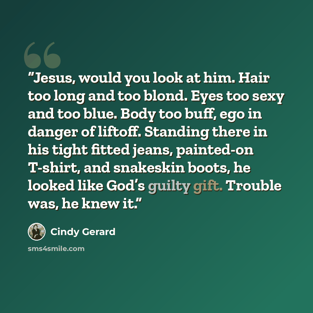 “Jesus, would you look at him. Hair too long and too blond. Eyes too sexy and too blue. Body too buff, ego in danger of liftoff. Standing there in his tight fitted jeans, painted-on T-shirt, and snakeskin boots, he looked like God’s guilty gift. Trouble was, he knew it.” quote by Cindy Gerard