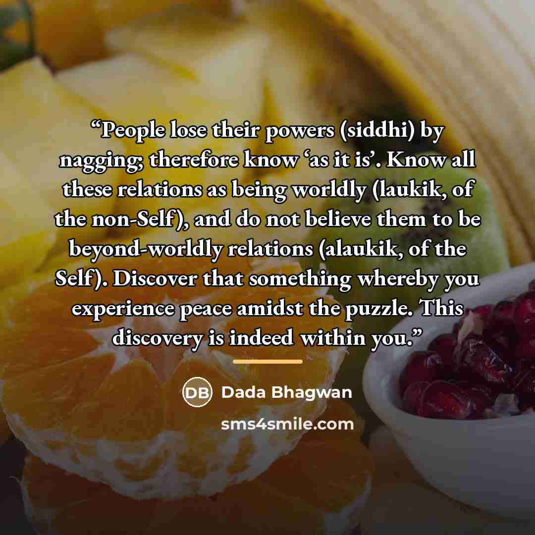 “People lose their powers (siddhi) by nagging; therefore know ‘as it is’. Know all these relations as being worldly (laukik, of the non-Self), and do not believe them to be beyond-worldly relations (alaukik, of the Self). Discover that something whereby you experience peace amidst the puzzle. This…” quote by Dada Bhagwan