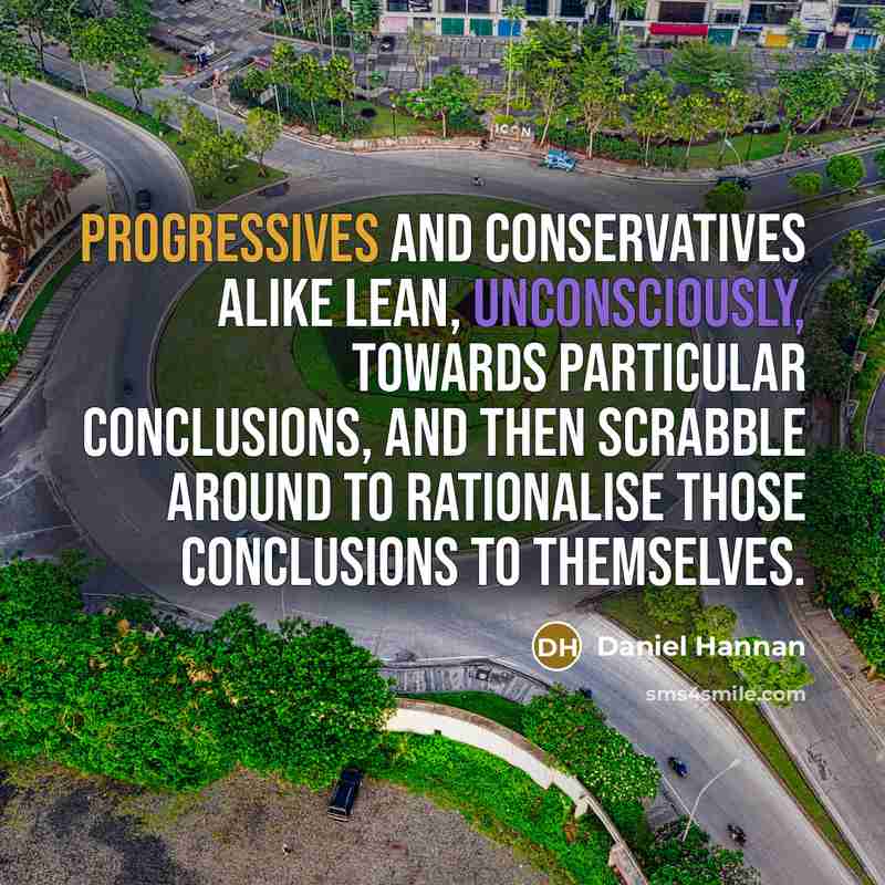 “Progressives and conservatives alike lean, unconsciously, towards particular conclusions, and then scrabble around to rationalise those conclusions to themselves.” quote by Daniel Hannan