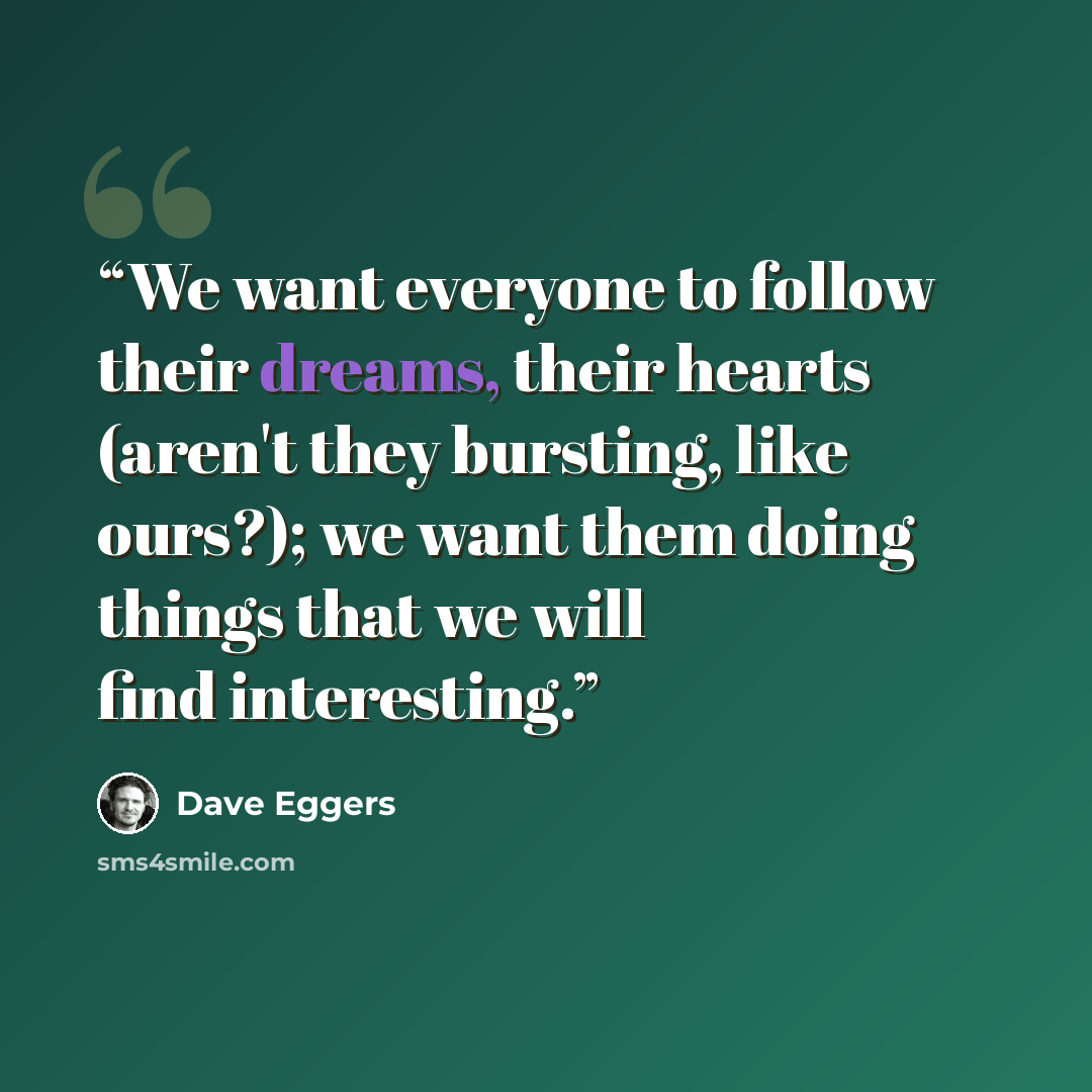 “We want everyone to follow their dreams, their hearts (aren't they bursting, like ours?); we want them doing things that we will find interesting.” quote by Dave Eggers