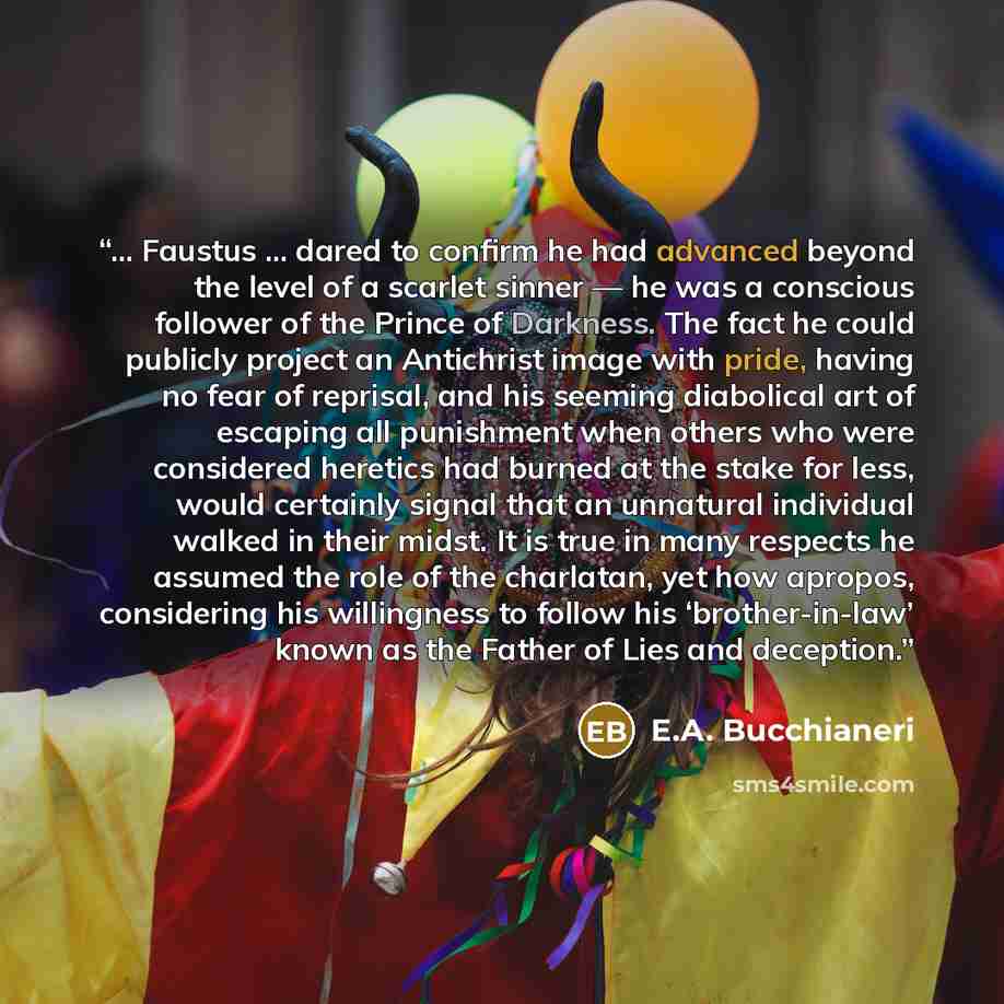 “... Faustus ... dared to confirm he had advanced beyond the level of a scarlet sinner — he was a conscious follower of the Prince of Darkness. The fact he could publicly project an Antichrist image with pride, having no fear of reprisal, and his seeming diabolical art of escaping all punishment…” quote by E.A. Bucchianeri