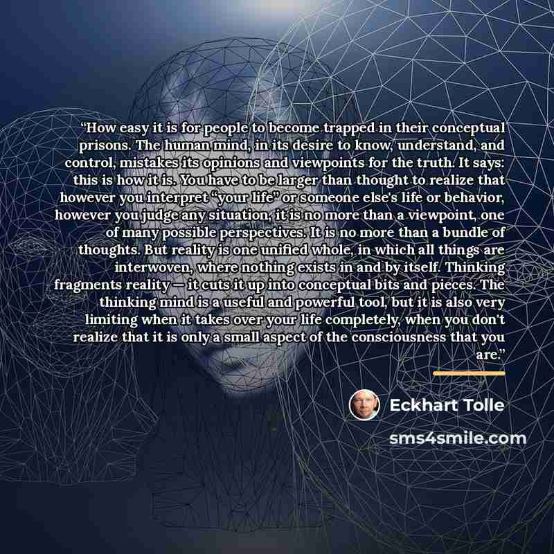 “How easy it is for people to become trapped in their conceptual prisons. The human mind, in its desire to know, understand, and control, mistakes its opinions and viewpoints for the truth. It says: this is how it is. You have to be larger than thought to realize that however you interpret “your…” quote by Eckhart Tolle