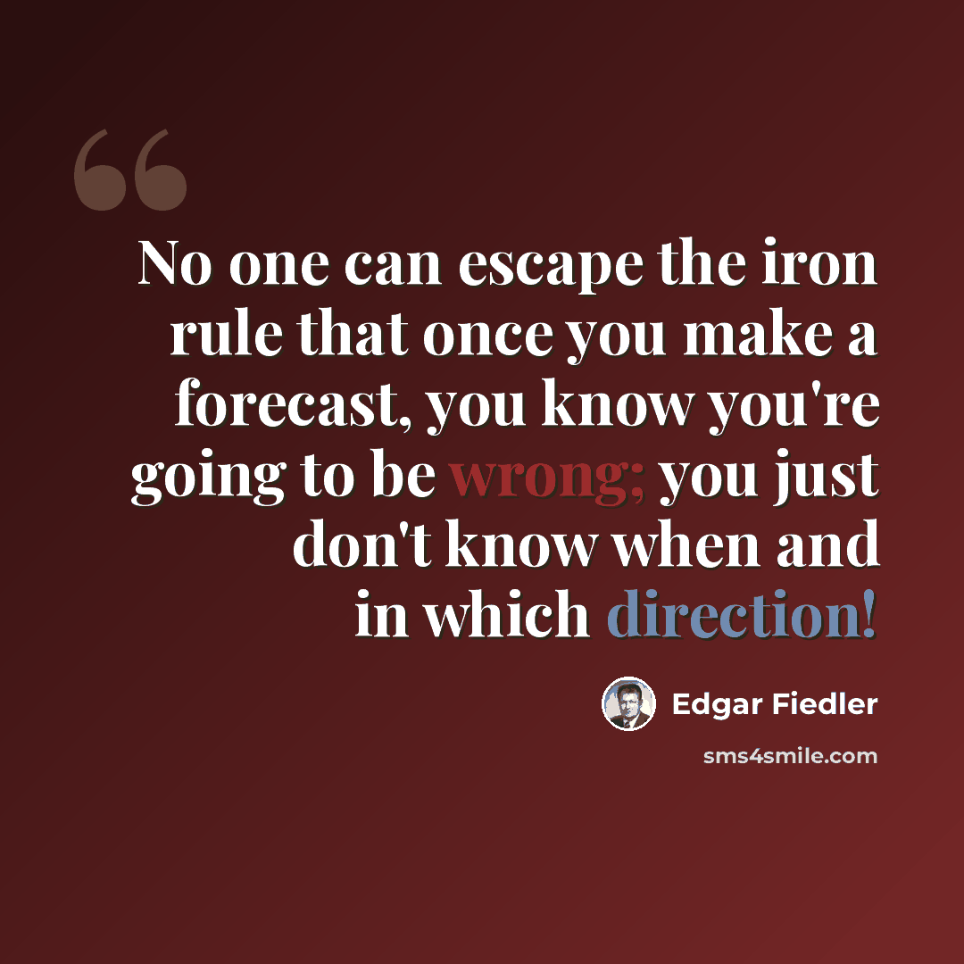“No one can escape the iron rule that once you make a forecast, you know you're going to be wrong; you just don't know when and in which direction!” quote by Edgar Fiedler