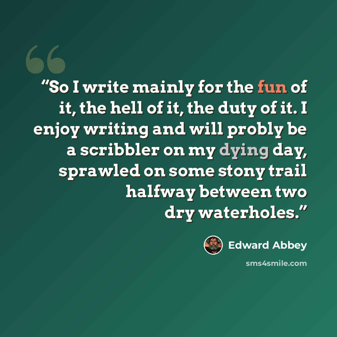 “So I write mainly for the fun of it, the hell of it, the duty of it. I enjoy writing and will probly be a scribbler on my dying day, sprawled on some stony trail halfway between two dry waterholes.” quote by Edward Abbey
