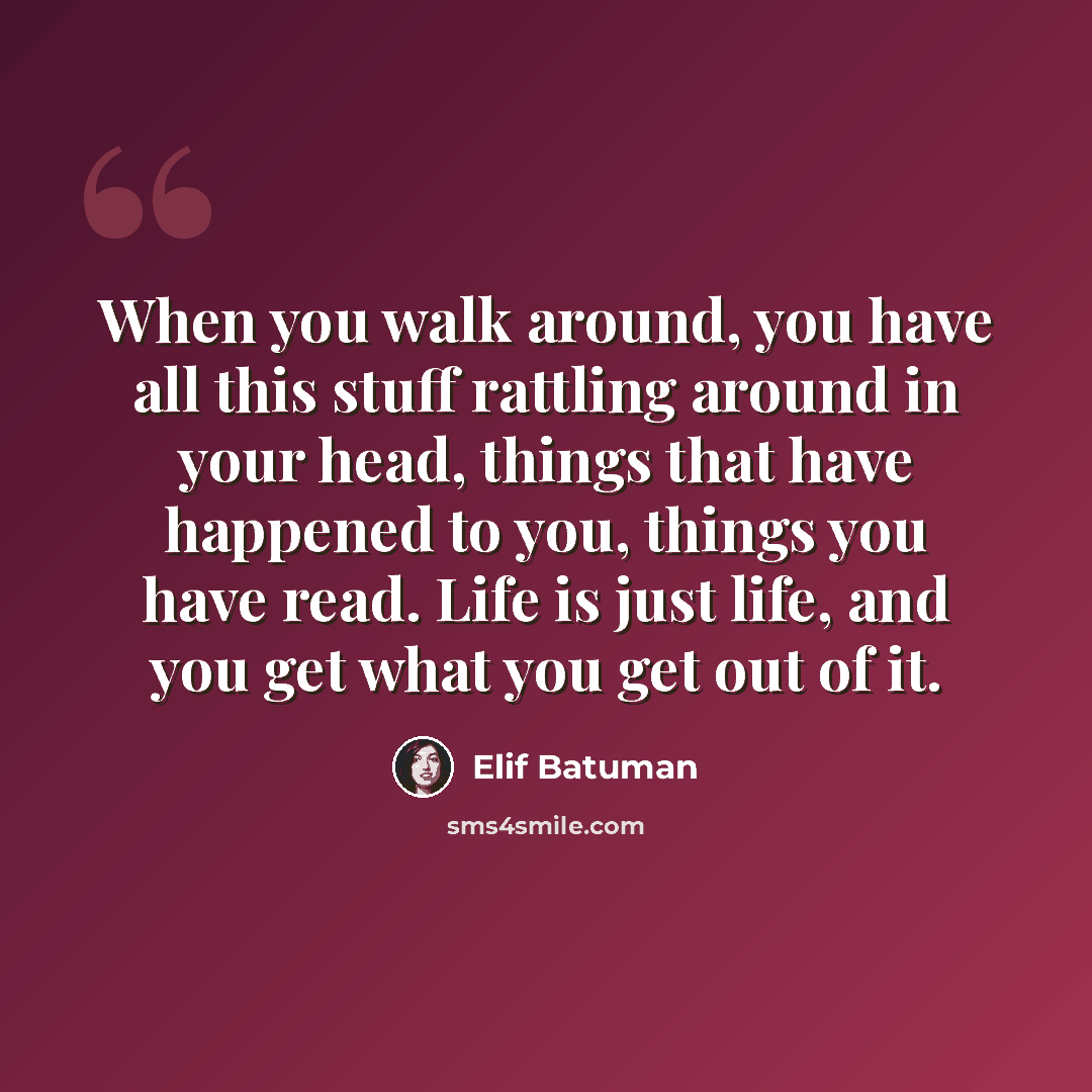 “When you walk around, you have all this stuff rattling around in your head, things that have happened to you, things you have read. Life is just life, and you get what you get out of it.” quote by Elif Batuman