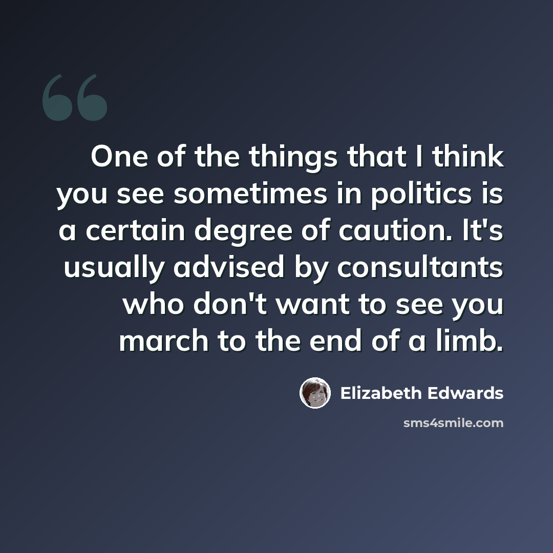 “One of the things that I think you see sometimes in politics is a certain degree of caution. It's usually advised by consultants who don't want to see you march to the end of a limb.” quote by Elizabeth Edwards