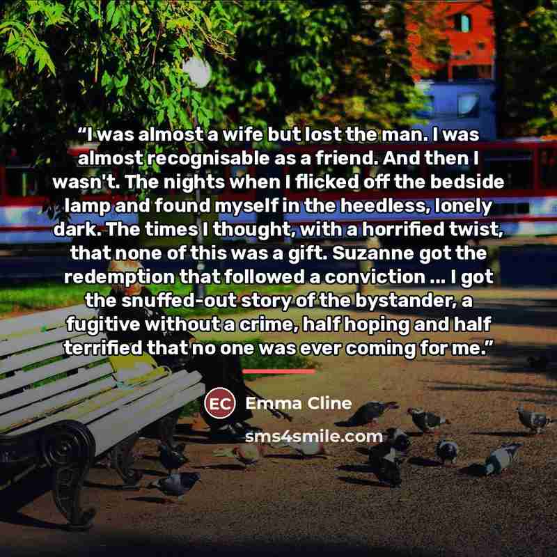 “I was almost a wife but lost the man. I was almost recognisable as a friend. And then I wasn't. The nights when I flicked off the bedside lamp and found myself in the heedless, lonely dark. The times I thought, with a horrified twist, that none of this was a gift. Suzanne got the redemption that…” quote by Emma Cline