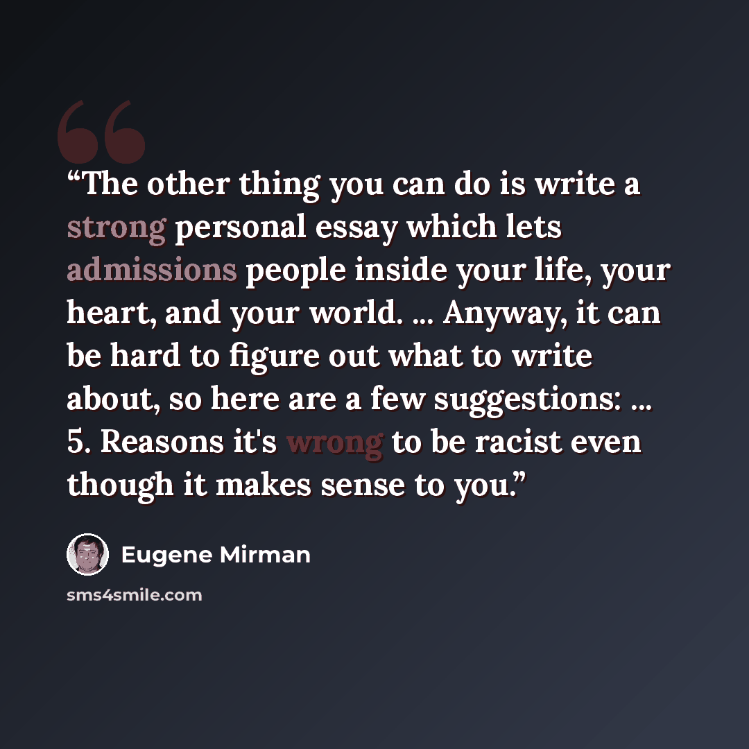“The other thing you can do is write a strong personal essay which lets admissions people inside your life, your heart, and your world. ... Anyway, it can be hard to figure out what to write about, so here are a few suggestions: ... 5. Reasons it's wrong to be racist even though it makes sense to…” quote by Eugene Mirman