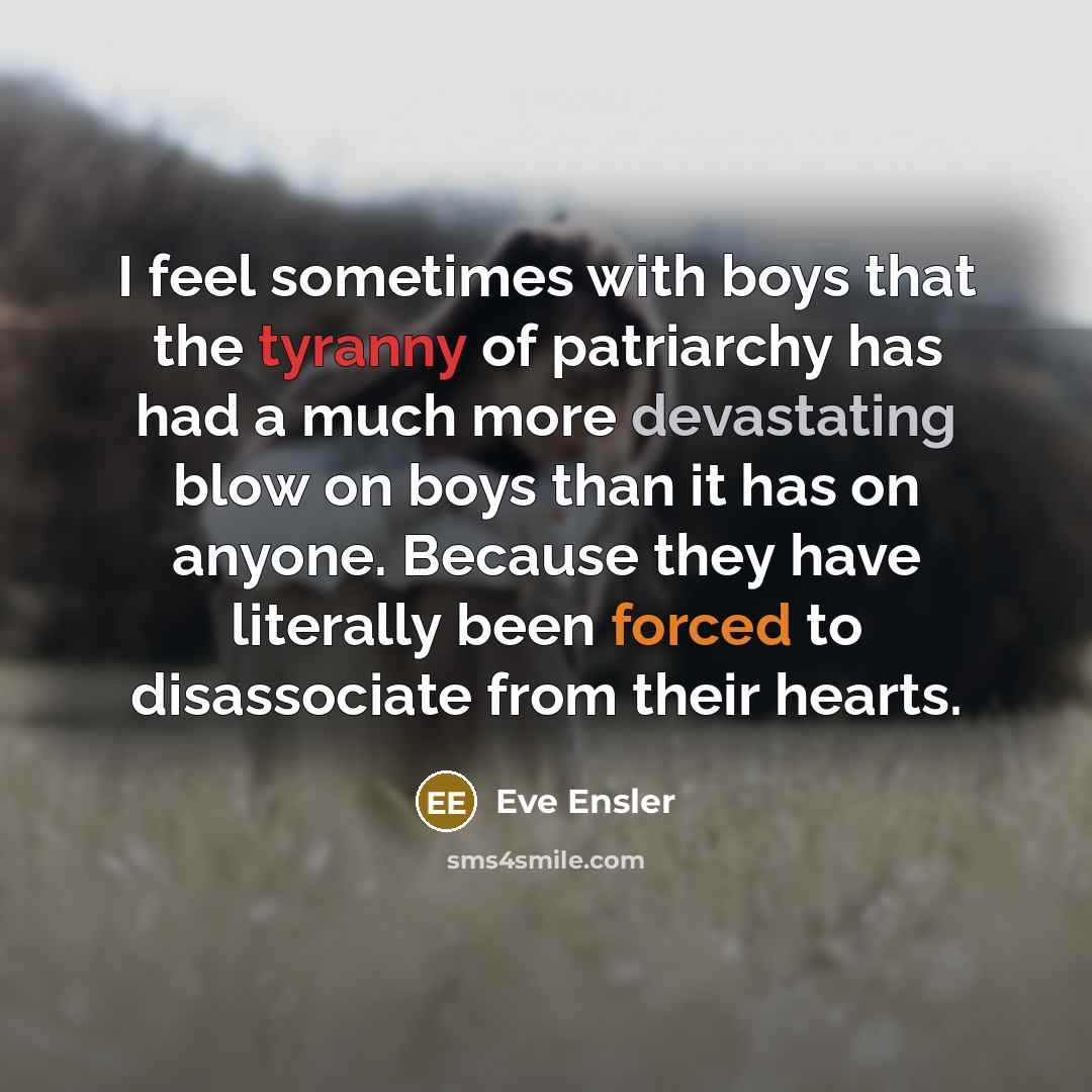 “I feel sometimes with boys that the tyranny of patriarchy has had a much more devastating blow on boys than it has on anyone. Because they have literally been forced to disassociate from their hearts.” quote by Eve Ensler