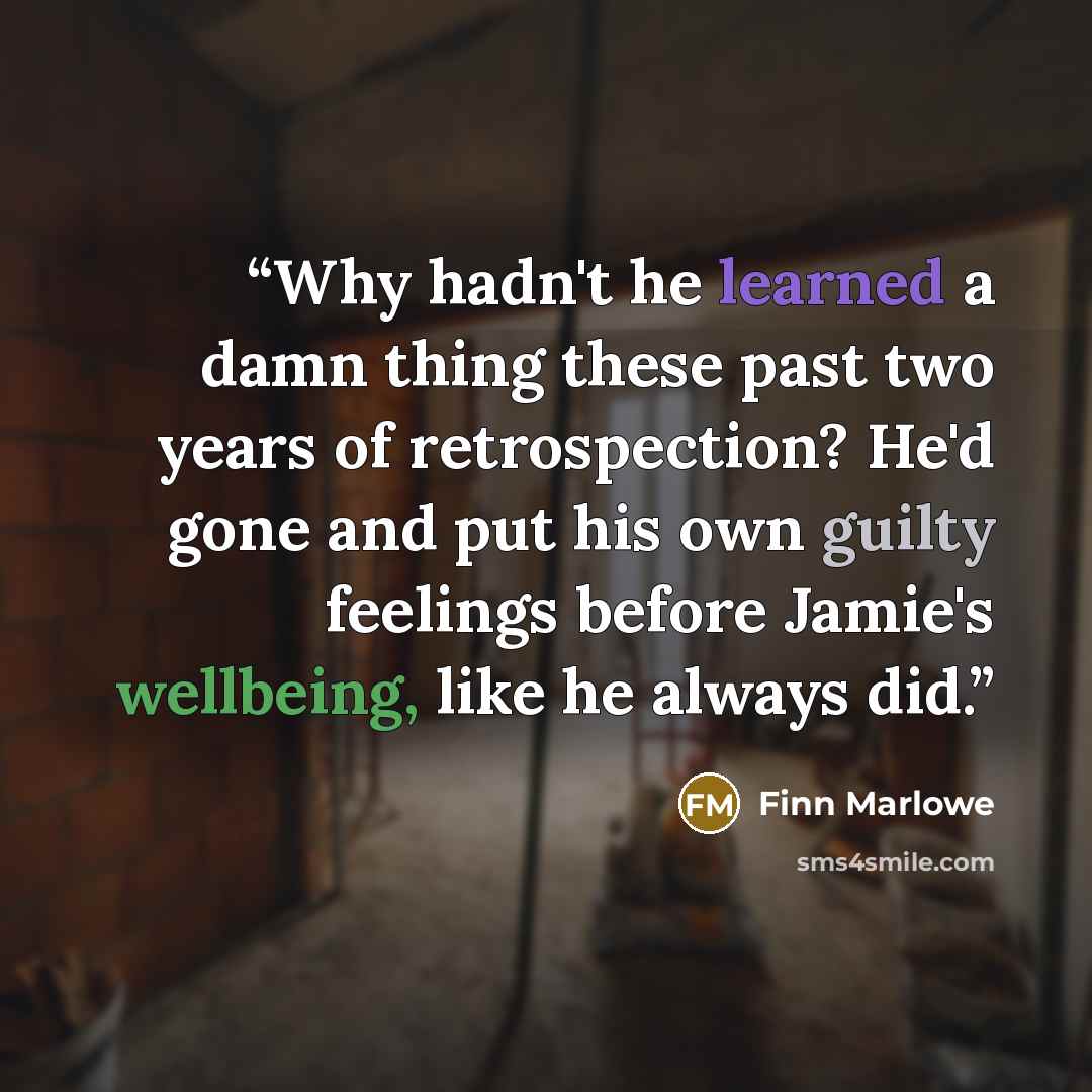 “Why hadn't he learned a damn thing these past two years of retrospection? He'd gone and put his own guilty feelings before Jamie's wellbeing, like he always did.” quote by Finn Marlowe