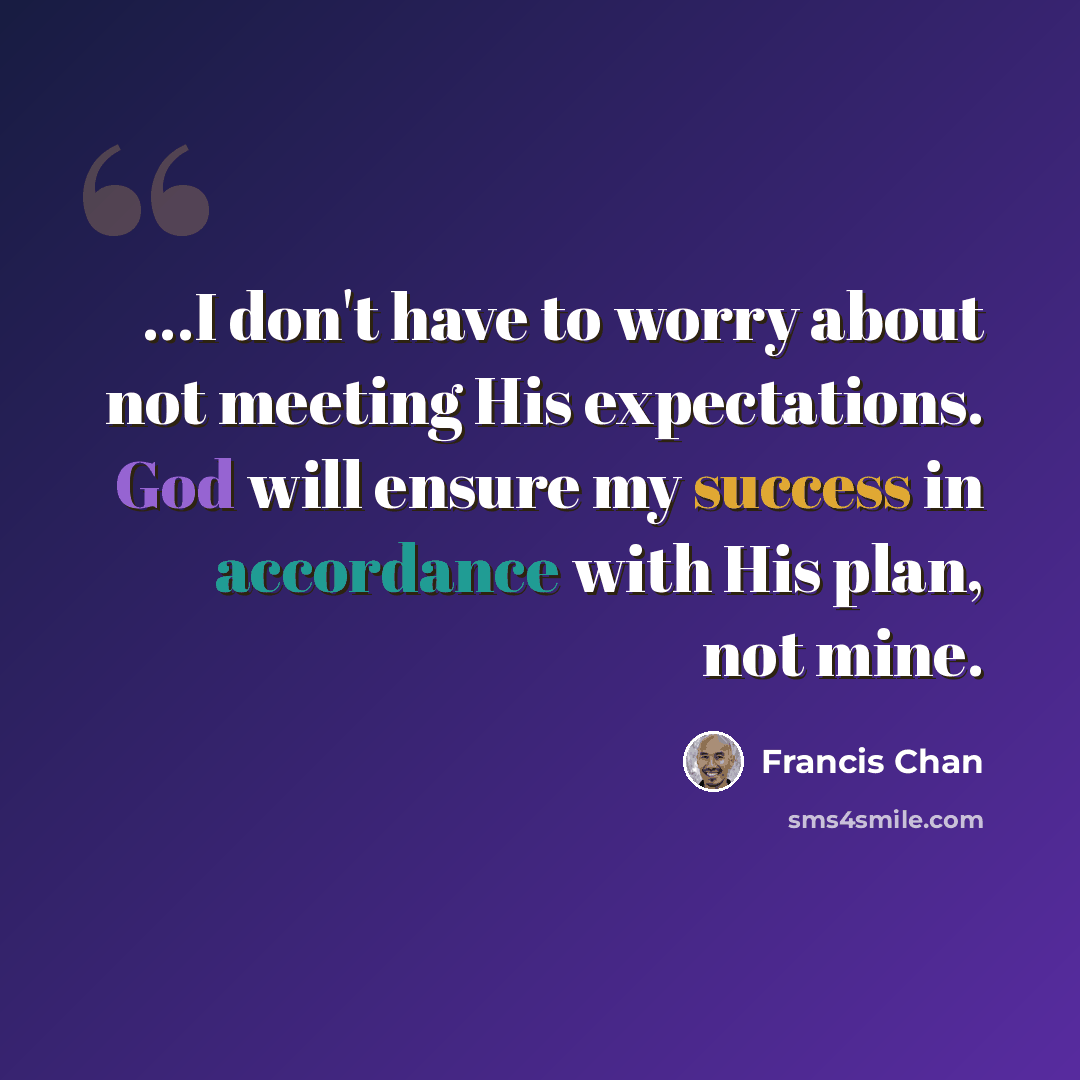 “...I don't have to worry about not meeting His expectations. God will ensure my success in accordance with His plan, not mine.” quote by Francis Chan