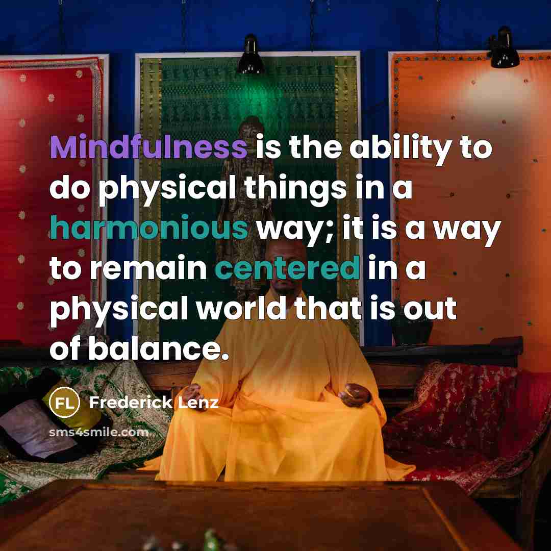“Mindfulness is the ability to do physical things in a harmonious way; it is a way to remain centered in a physical world that is out of balance.” quote by Frederick Lenz