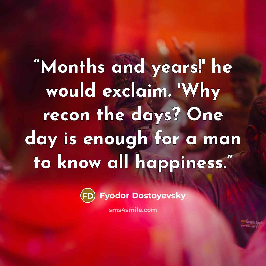 “Months and years!' he would exclaim. 'Why recon the days? One day is enough for a man to know all happiness.” quote by Fyodor Dostoyevsky