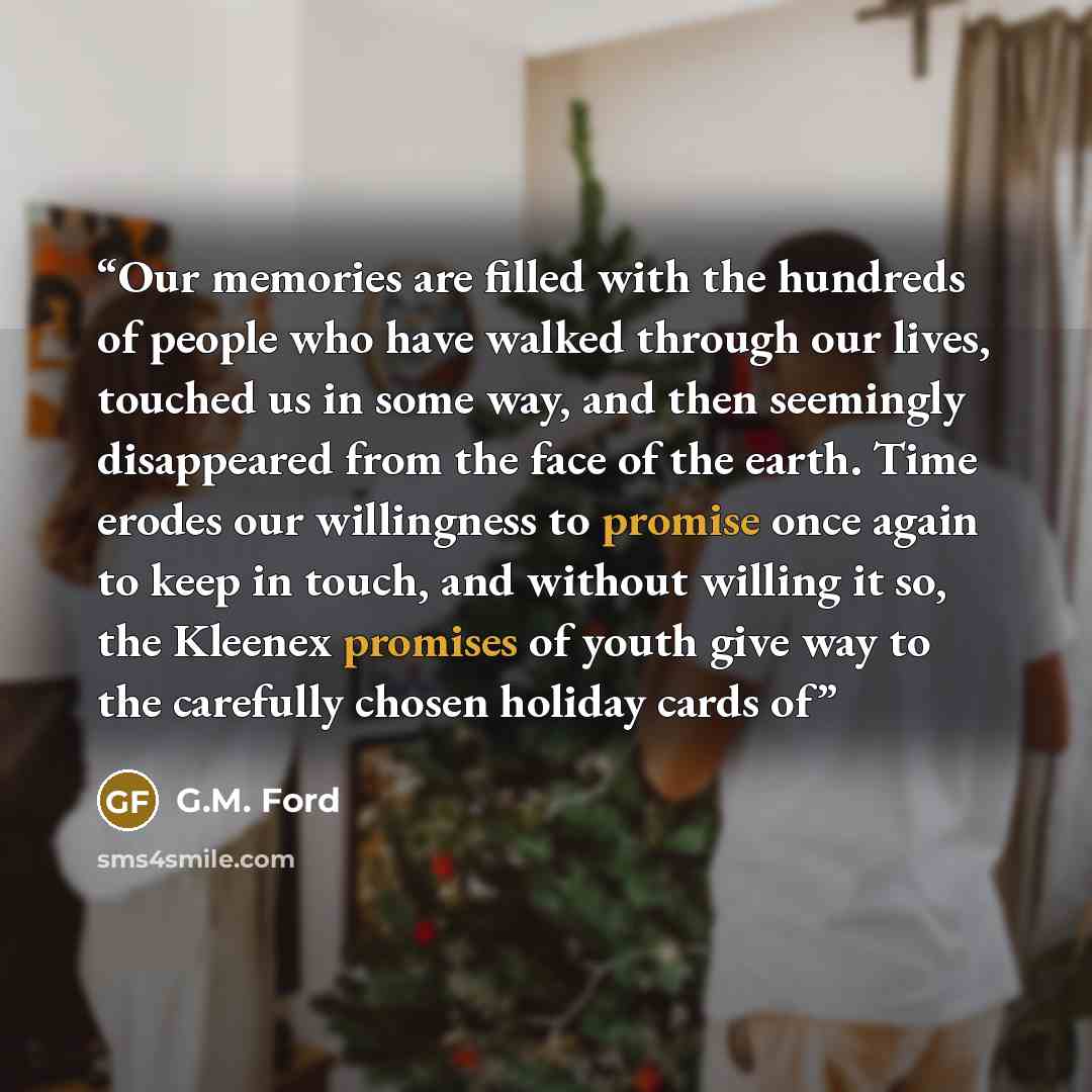“Our memories are filled with the hundreds of people who have walked through our lives, touched us in some way, and then seemingly disappeared from the face of the earth. Time erodes our willingness to promise once again to keep in touch, and without willing it so, the Kleenex promises of youth…” quote by G.M. Ford