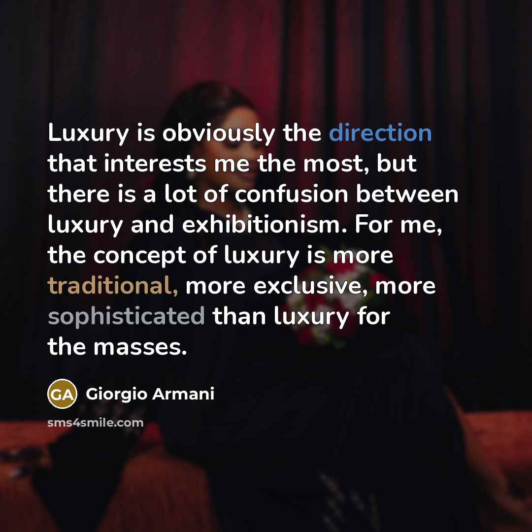 “Luxury is obviously the direction that interests me the most, but there is a lot of confusion between luxury and exhibitionism. For me, the concept of luxury is more traditional, more exclusive, more sophisticated than luxury for the masses.” quote by Giorgio Armani