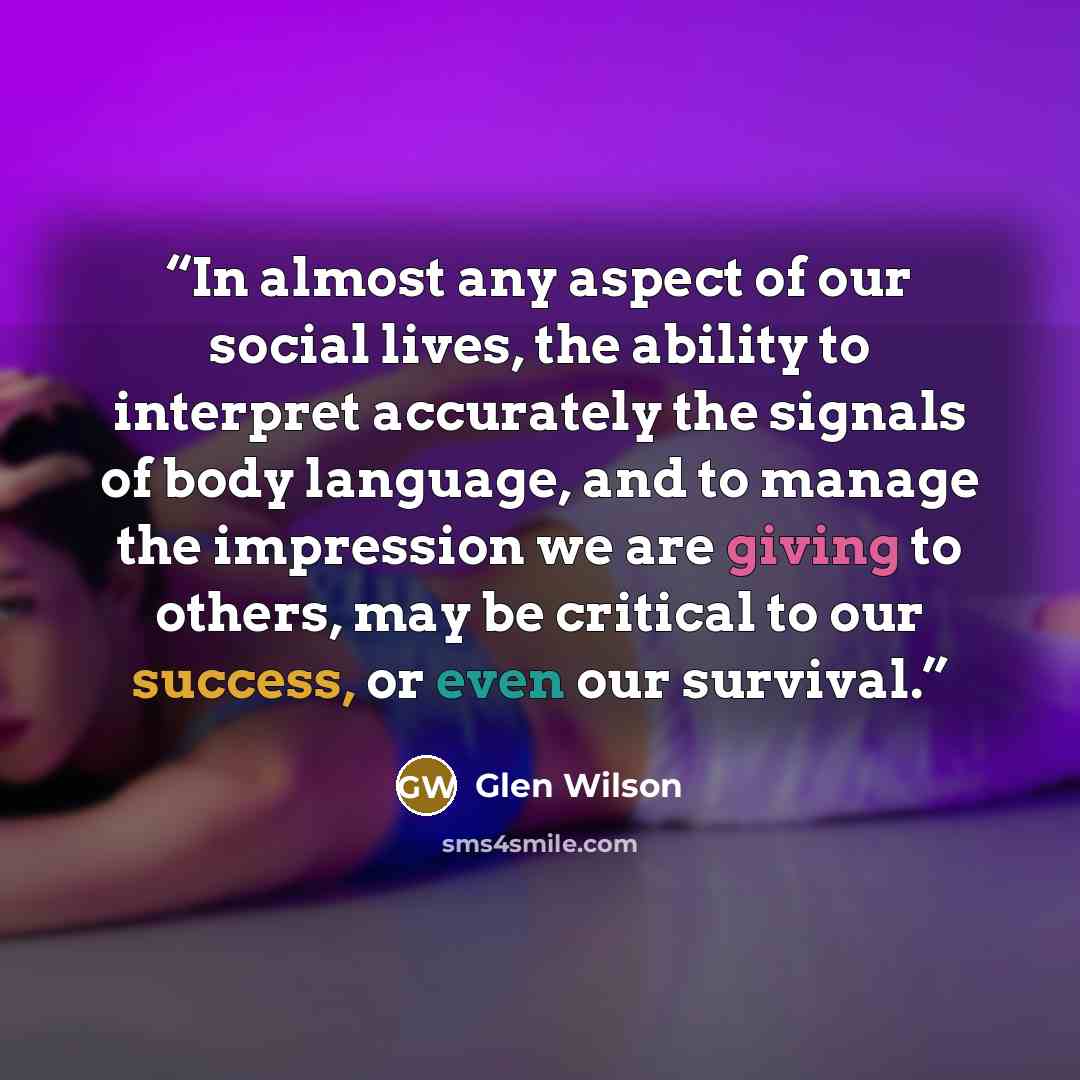 “In almost any aspect of our social lives, the ability to interpret accurately the signals of body language, and to manage the impression we are giving to others, may be critical to our success, or even our survival.” quote by Glen Wilson