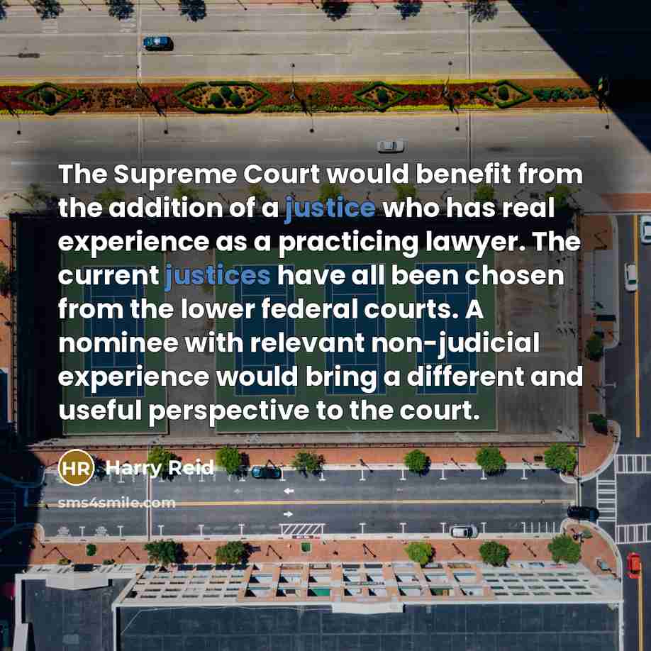 “The Supreme Court would benefit from the addition of a justice who has real experience as a practicing lawyer. The current justices have all been chosen from the lower federal courts. A nominee with relevant non-judicial experience would bring a different and useful perspective to the court.” quote by Harry Reid