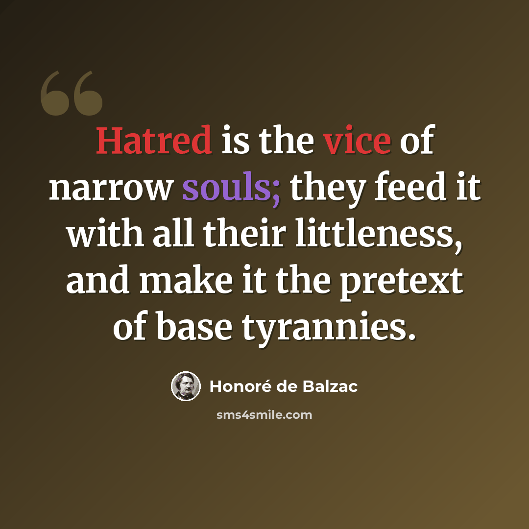 “Hatred is the vice of narrow souls; they feed it with all their littleness, and make it the pretext of base tyrannies.” quote by Honore de Balzac