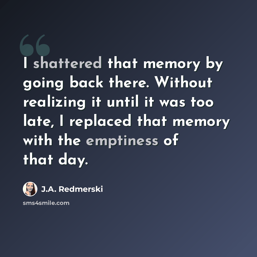 “I shattered that memory by going back there. Without realizing it until it was too late, I replaced that memory with the emptiness of that day.” quote by J.A. Redmerski