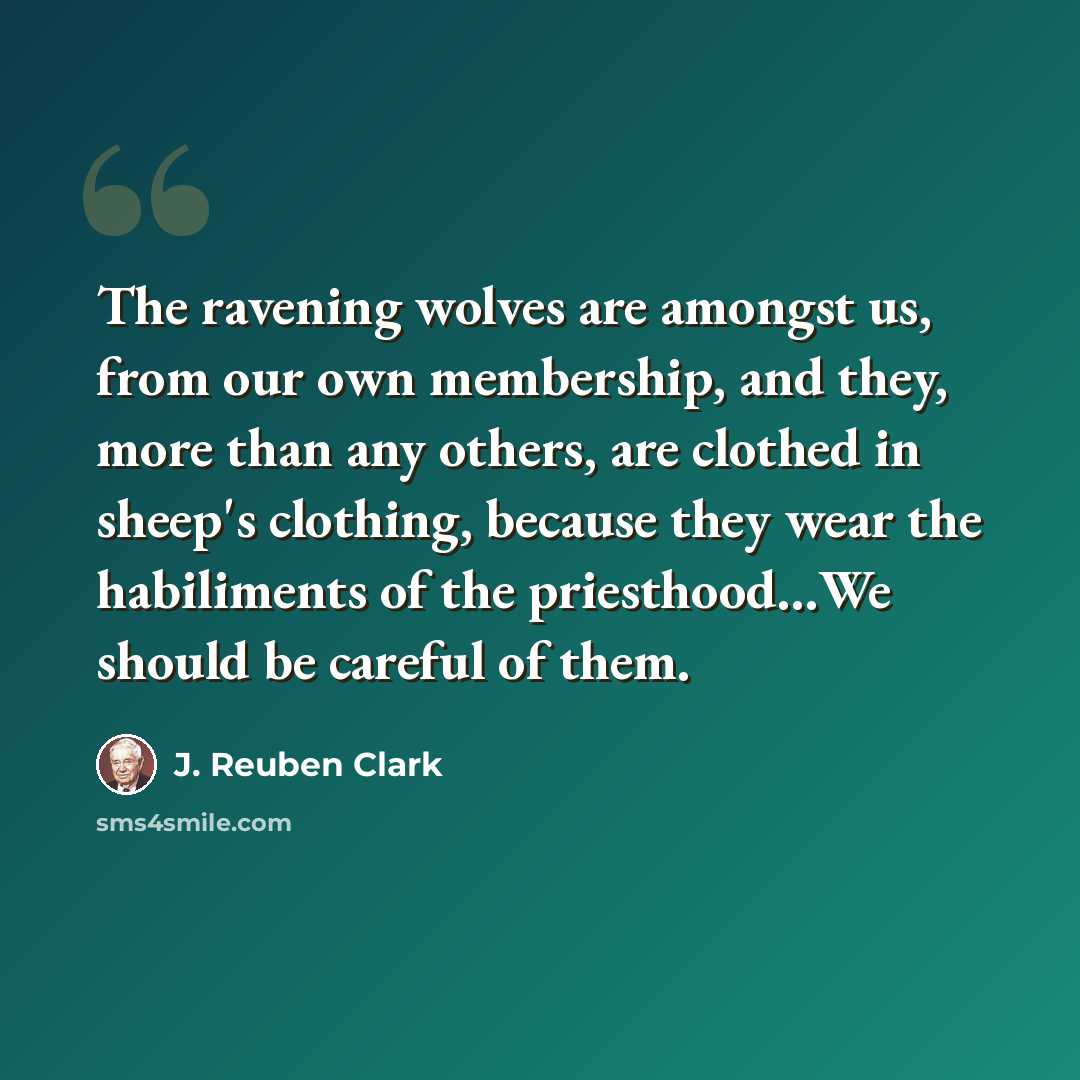 “The ravening wolves are amongst us, from our own membership, and they, more than any others, are clothed in sheep's clothing, because they wear the habiliments of the priesthood…We should be careful of them.” quote by J. Reuben Clark