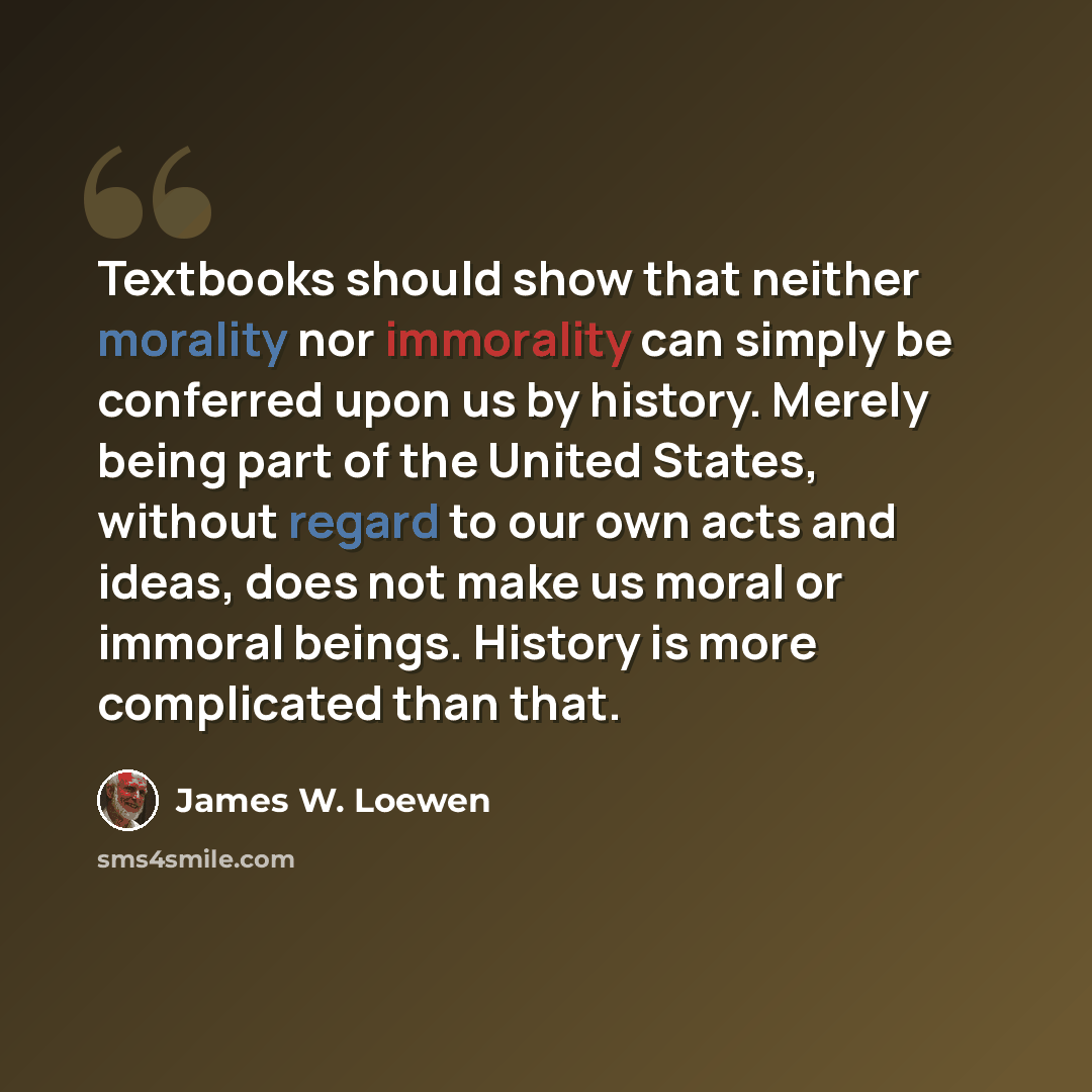 “Textbooks should show that neither morality nor immorality can simply be conferred upon us by history. Merely being part of the United States, without regard to our own acts and ideas, does not make us moral or immoral beings. History is more complicated than that.” quote by James W. Loewen