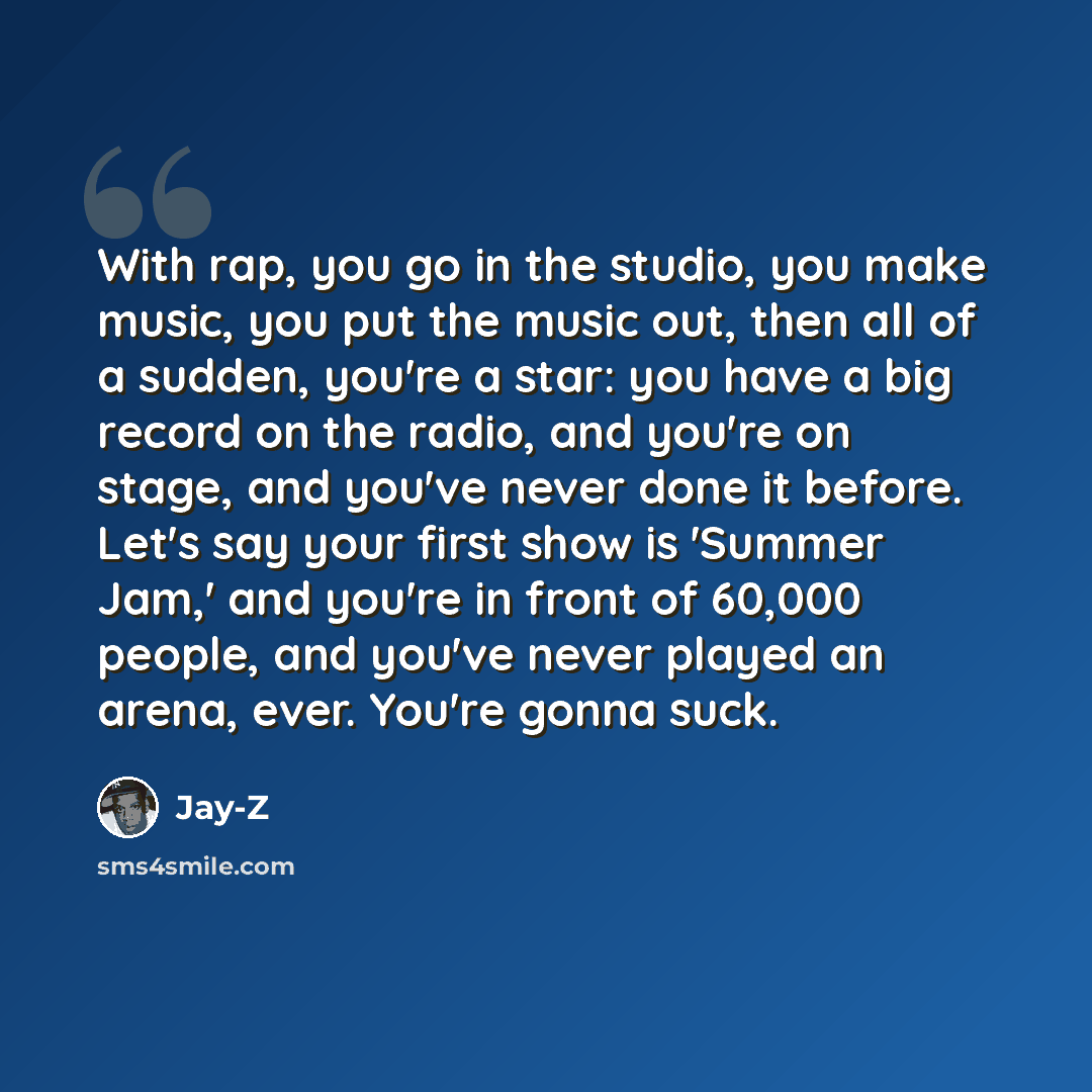 “With rap, you go in the studio, you make music, you put the music out, then all of a sudden, you're a star: you have a big record on the radio, and you're on stage, and you've never done it before. Let's say your first show is 'Summer Jam,' and you're in front of 60,000 people, and you've never…” quote by Jay-Z