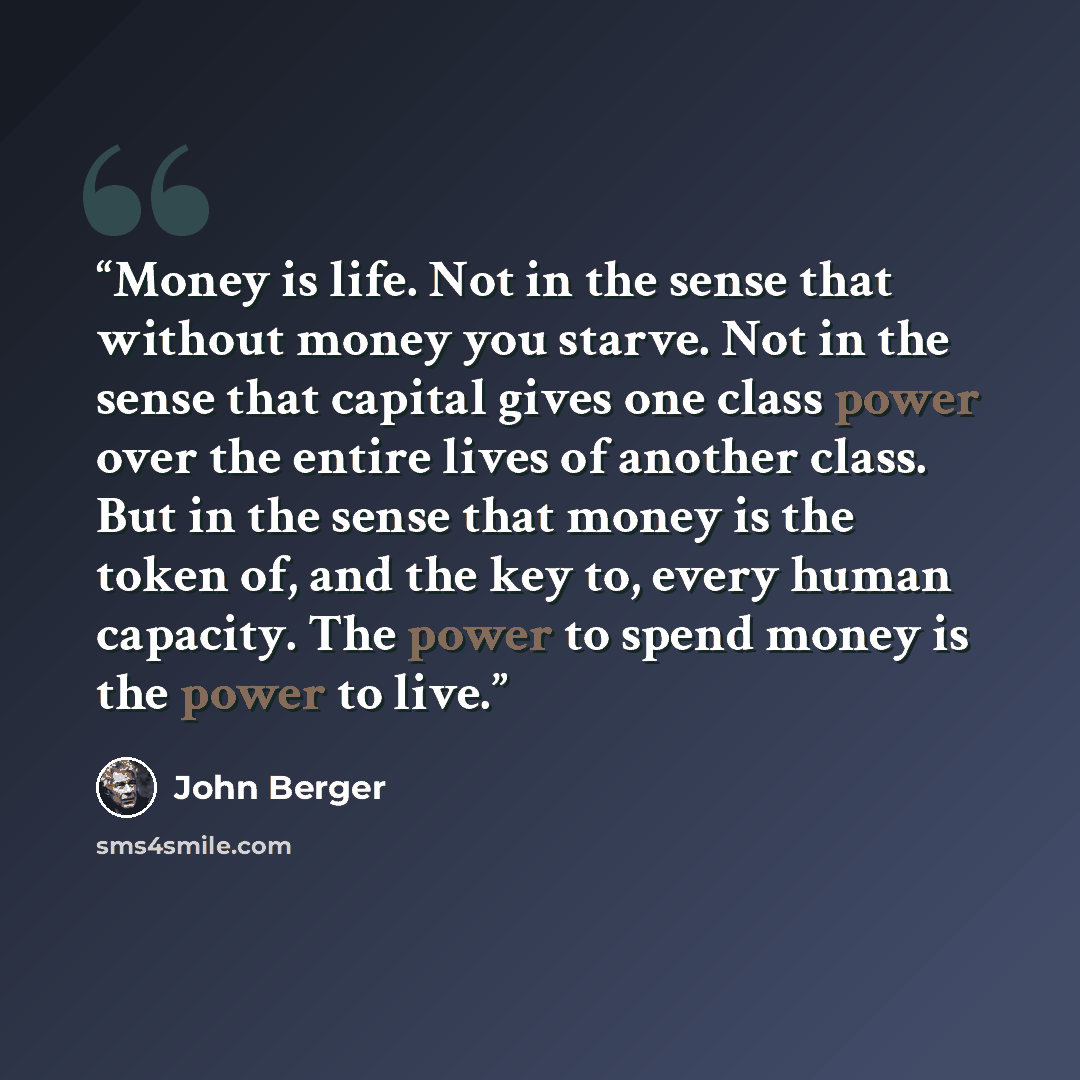 “Money is life. Not in the sense that without money you starve. Not in the sense that capital gives one class power over the entire lives of another class. But in the sense that money is the token of, and the key to, every human capacity. The power to spend money is the power to live.” quote by John Berger